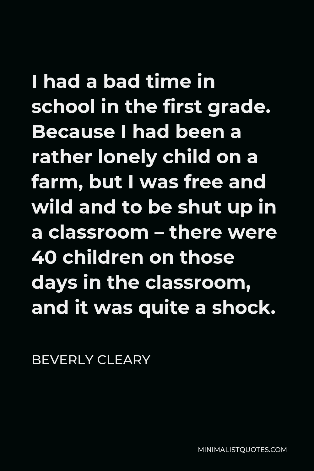 Beverly Cleary Quote - I had a bad time in school in the first grade. Because I had been a rather lonely child on a farm, but I was free and wild and to be shut up in a classroom – there were 40 children on those days in the classroom, and it was quite a shock.