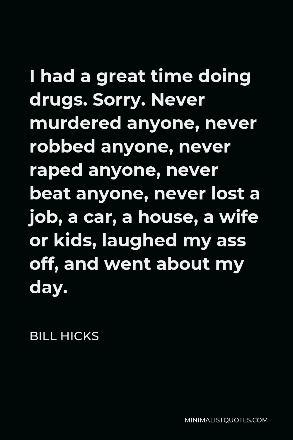 Bill Hicks Quote - I had a great time doing drugs. Sorry. Never murdered anyone, never robbed anyone, never raped anyone, never beat anyone, never lost a job, a car, a house, a wife or kids, laughed my ass off, and went about my day.