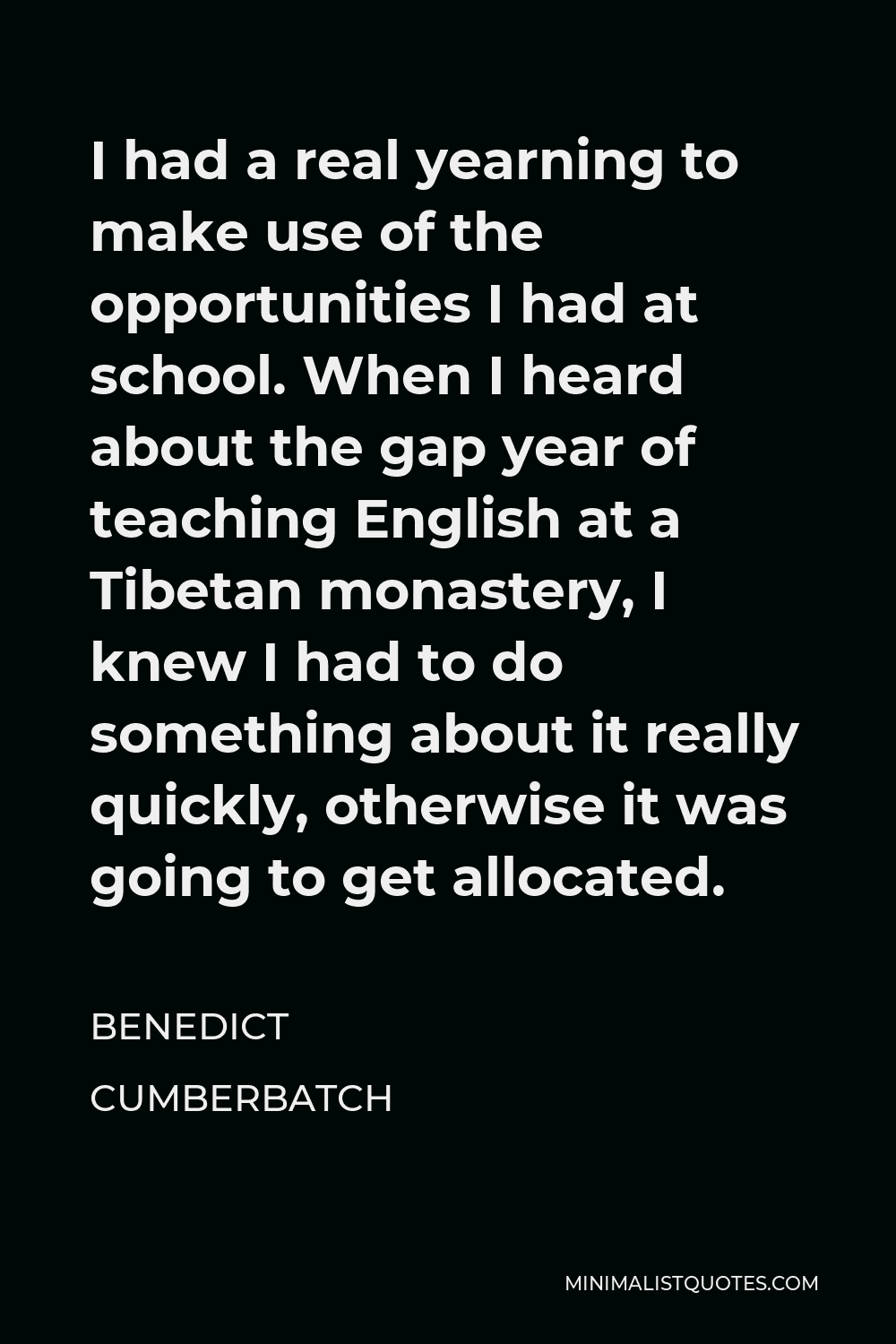 Benedict Cumberbatch Quote - I had a real yearning to make use of the opportunities I had at school. When I heard about the gap year of teaching English at a Tibetan monastery, I knew I had to do something about it really quickly, otherwise it was going to get allocated.