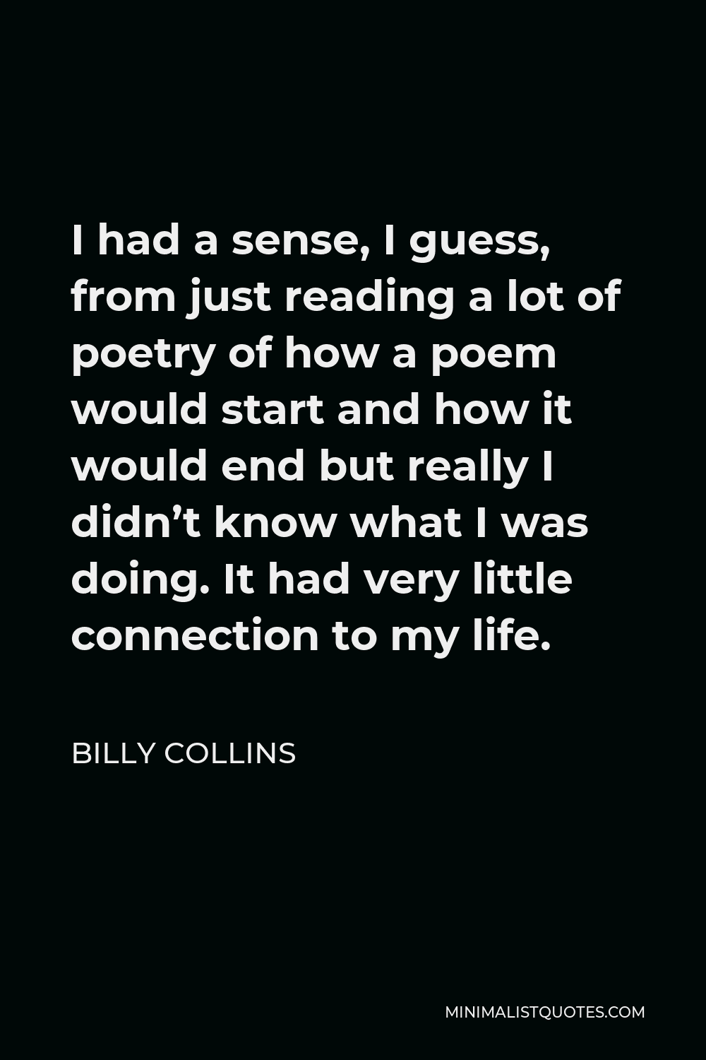 Billy Collins Quote - I had a sense, I guess, from just reading a lot of poetry of how a poem would start and how it would end but really I didn’t know what I was doing. It had very little connection to my life.