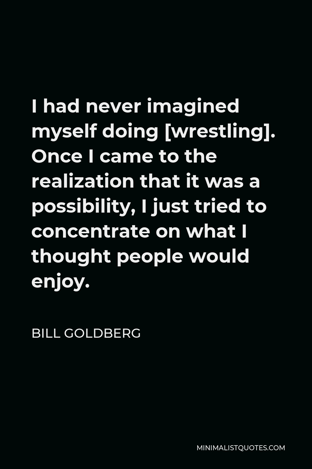 Bill Goldberg Quote - I had never imagined myself doing [wrestling]. Once I came to the realization that it was a possibility, I just tried to concentrate on what I thought people would enjoy.