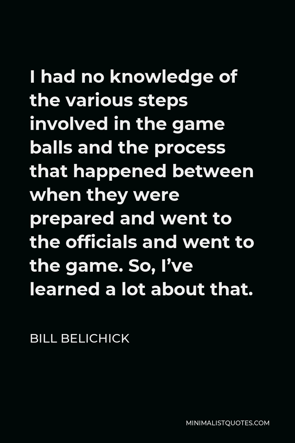 Bill Belichick Quote - I had no knowledge of the various steps involved in the game balls and the process that happened between when they were prepared and went to the officials and went to the game. So, I’ve learned a lot about that.