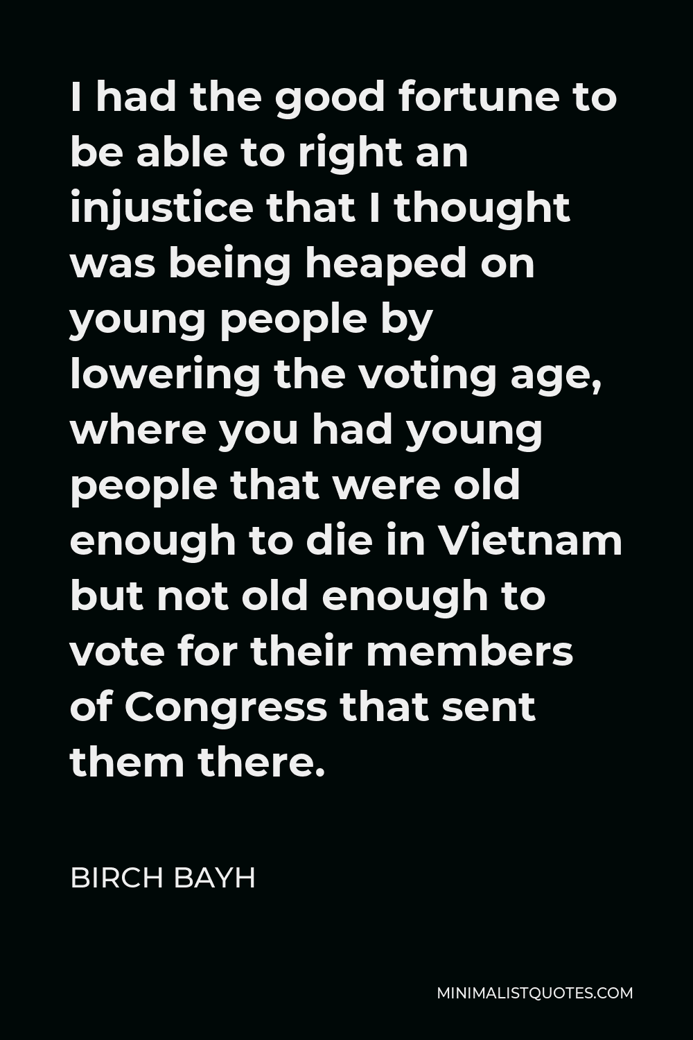 Birch Bayh Quote - I had the good fortune to be able to right an injustice that I thought was being heaped on young people by lowering the voting age, where you had young people that were old enough to die in Vietnam but not old enough to vote for their members of Congress that sent them there.