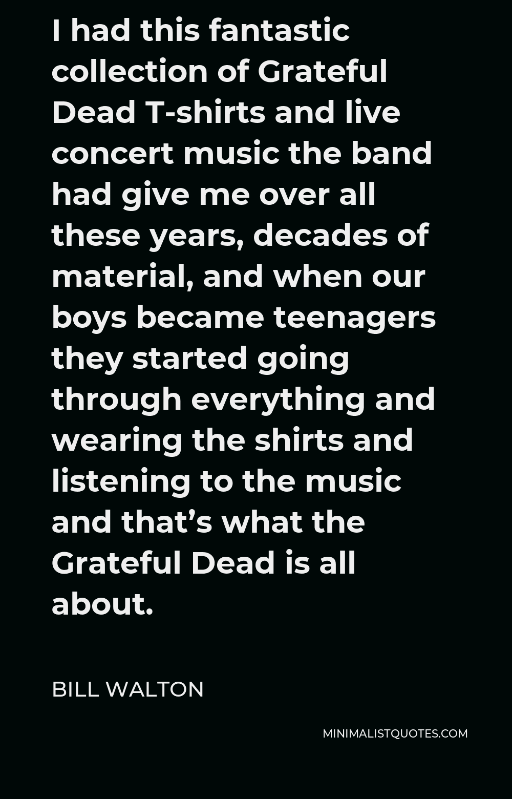 Bill Walton Quote - I had this fantastic collection of Grateful Dead T-shirts and live concert music the band had give me over all these years, decades of material, and when our boys became teenagers they started going through everything and wearing the shirts and listening to the music and that’s what the Grateful Dead is all about.