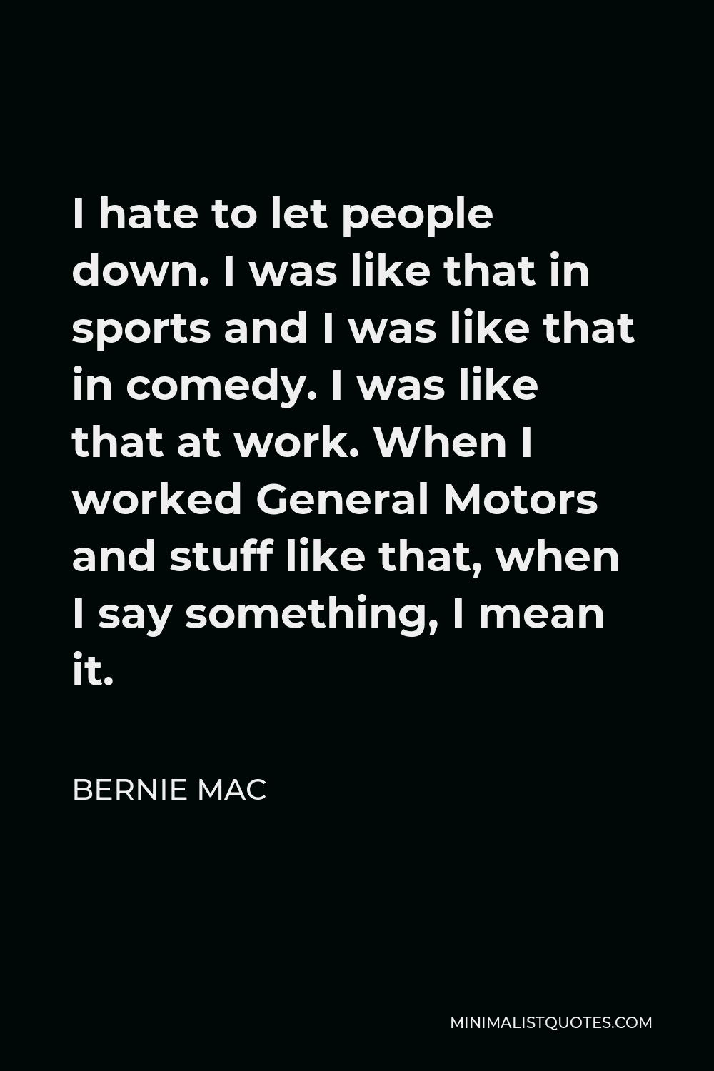 Bernie Mac Quote - I hate to let people down. I was like that in sports and I was like that in comedy. I was like that at work. When I worked General Motors and stuff like that, when I say something, I mean it.