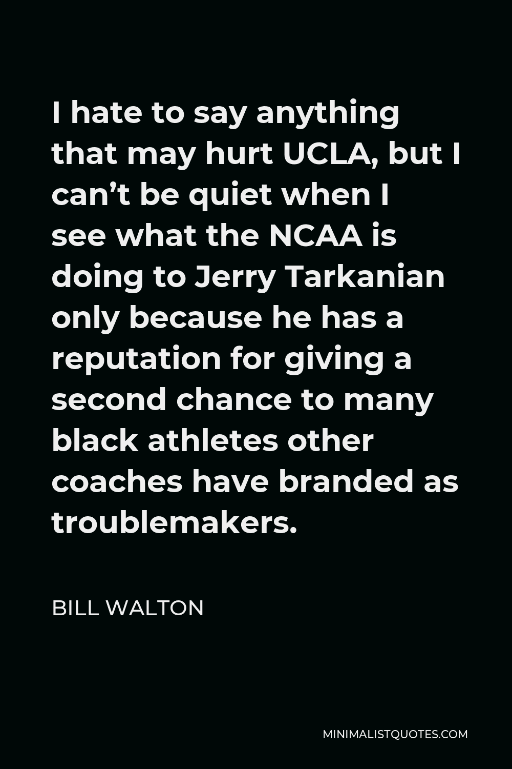 Bill Walton Quote - I hate to say anything that may hurt UCLA, but I can’t be quiet when I see what the NCAA is doing to Jerry Tarkanian only because he has a reputation for giving a second chance to many black athletes other coaches have branded as troublemakers.