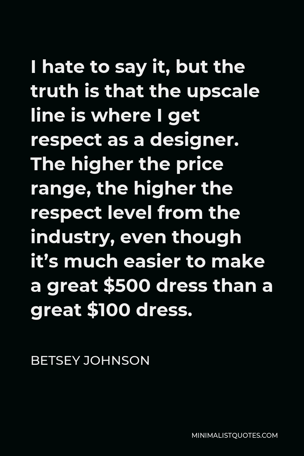 Betsey Johnson Quote - I hate to say it, but the truth is that the upscale line is where I get respect as a designer. The higher the price range, the higher the respect level from the industry, even though it’s much easier to make a great $500 dress than a great $100 dress.