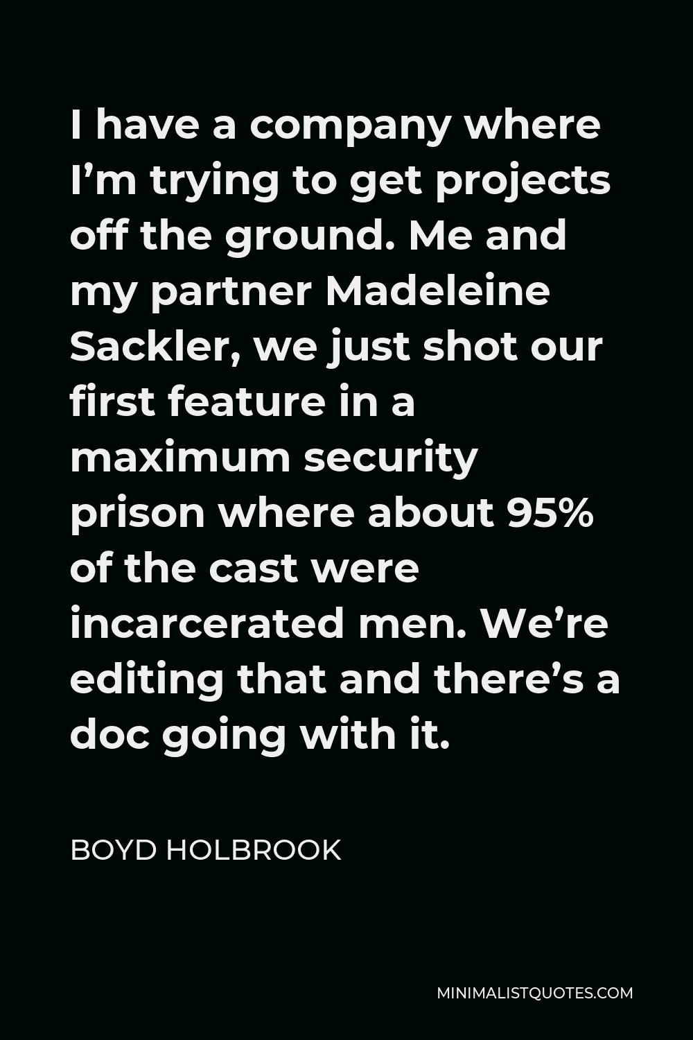 Boyd Holbrook Quote - I have a company where I’m trying to get projects off the ground. Me and my partner Madeleine Sackler, we just shot our first feature in a maximum security prison where about 95% of the cast were incarcerated men. We’re editing that and there’s a doc going with it.