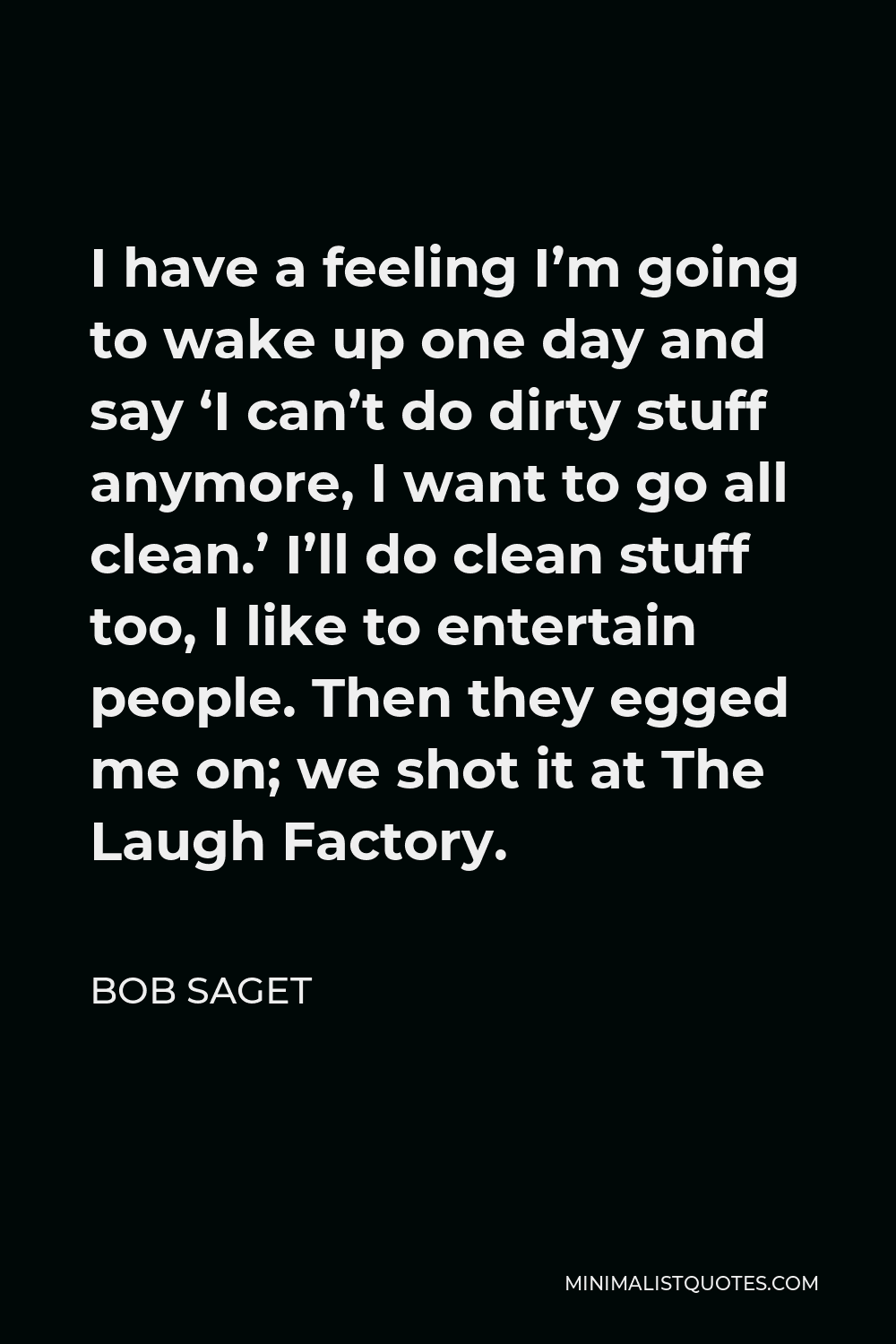 Bob Saget Quote - I have a feeling I’m going to wake up one day and say ‘I can’t do dirty stuff anymore, I want to go all clean.’ I’ll do clean stuff too, I like to entertain people. Then they egged me on; we shot it at The Laugh Factory.