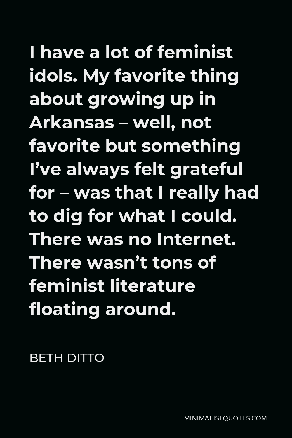 Beth Ditto Quote - I have a lot of feminist idols. My favorite thing about growing up in Arkansas – well, not favorite but something I’ve always felt grateful for – was that I really had to dig for what I could. There was no Internet. There wasn’t tons of feminist literature floating around.