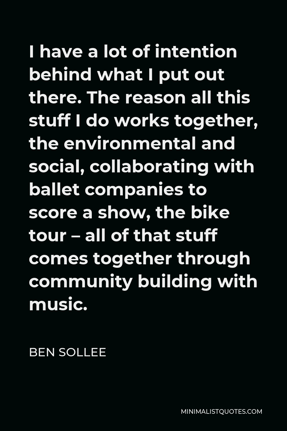Ben Sollee Quote - I have a lot of intention behind what I put out there. The reason all this stuff I do works together, the environmental and social, collaborating with ballet companies to score a show, the bike tour – all of that stuff comes together through community building with music.