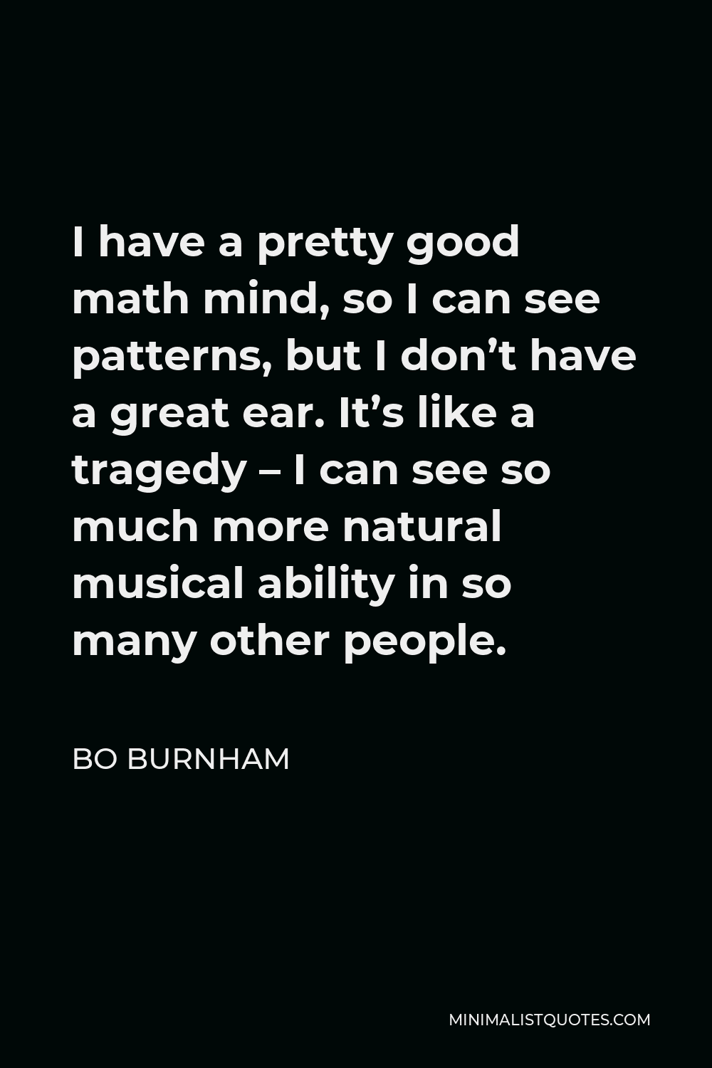 Bo Burnham Quote - I have a pretty good math mind, so I can see patterns, but I don’t have a great ear. It’s like a tragedy – I can see so much more natural musical ability in so many other people.