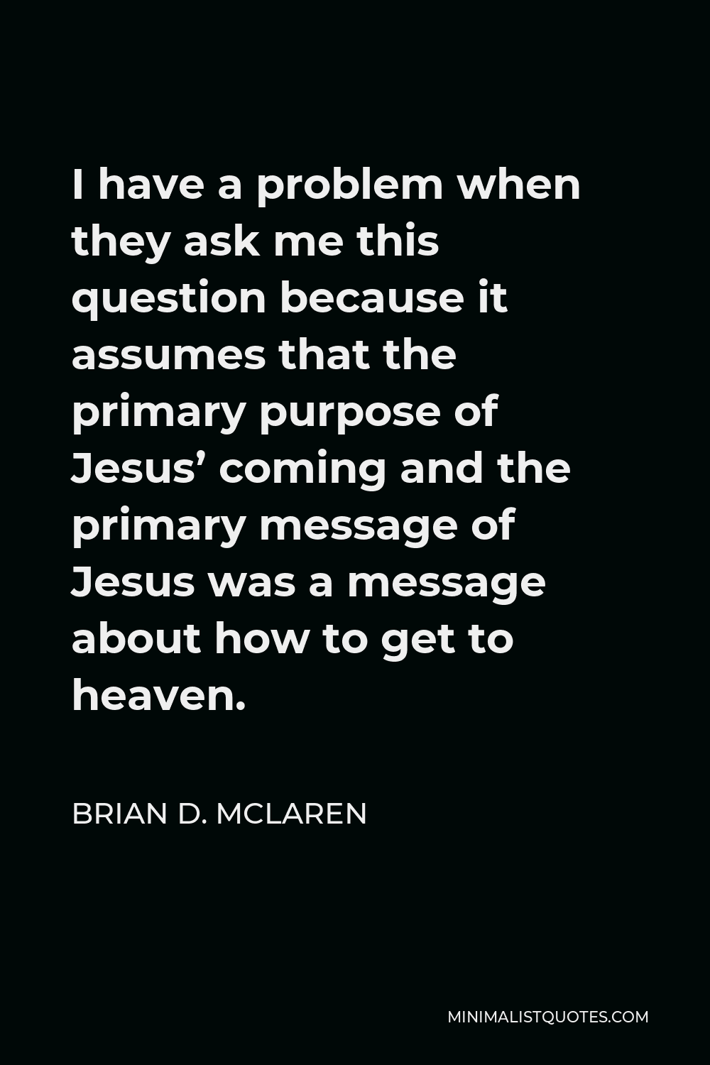 Brian D. McLaren Quote - I have a problem when they ask me this question because it assumes that the primary purpose of Jesus’ coming and the primary message of Jesus was a message about how to get to heaven.