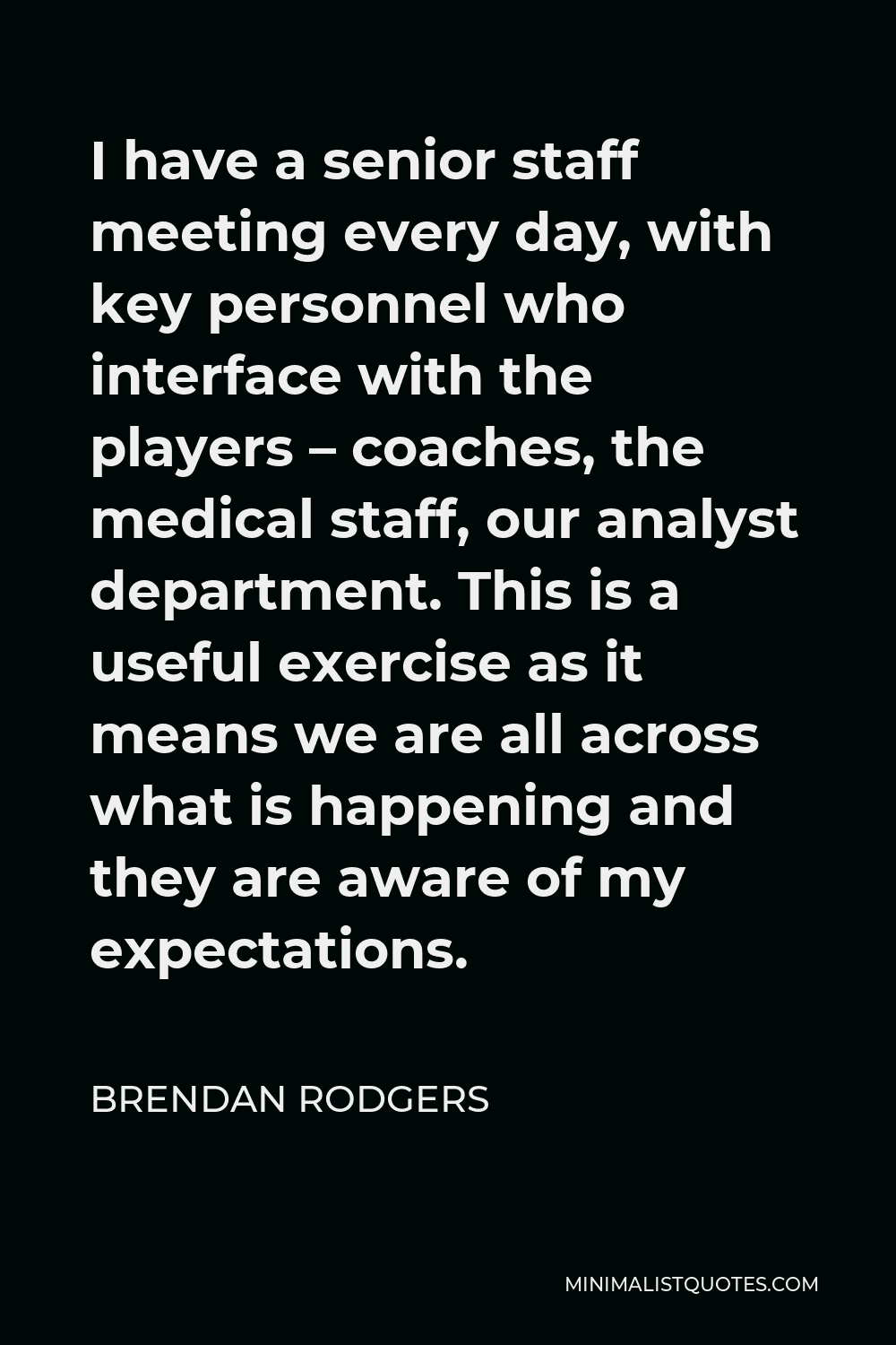 Brendan Rodgers Quote - I have a senior staff meeting every day, with key personnel who interface with the players – coaches, the medical staff, our analyst department. This is a useful exercise as it means we are all across what is happening and they are aware of my expectations.
