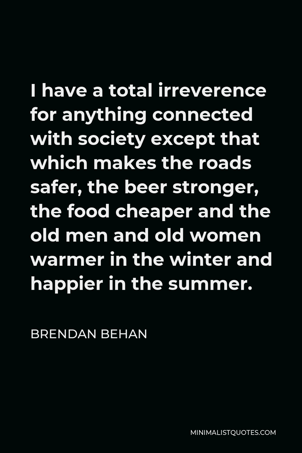 Brendan Behan Quote - I have a total irreverence for anything connected with society except that which makes the roads safer, the beer stronger, the food cheaper and the old men and old women warmer in the winter and happier in the summer.