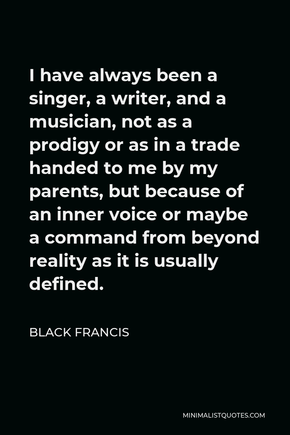 Black Francis Quote - I have always been a singer, a writer, and a musician, not as a prodigy or as in a trade handed to me by my parents, but because of an inner voice or maybe a command from beyond reality as it is usually defined.