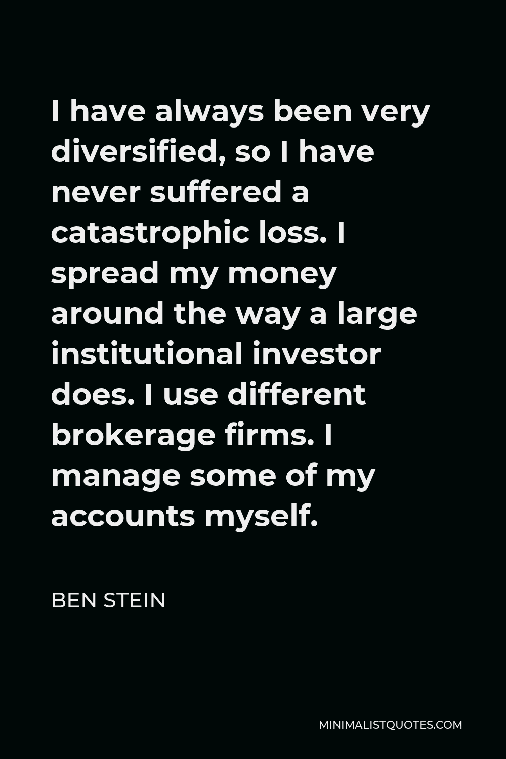 Ben Stein Quote - I have always been very diversified, so I have never suffered a catastrophic loss. I spread my money around the way a large institutional investor does. I use different brokerage firms. I manage some of my accounts myself.