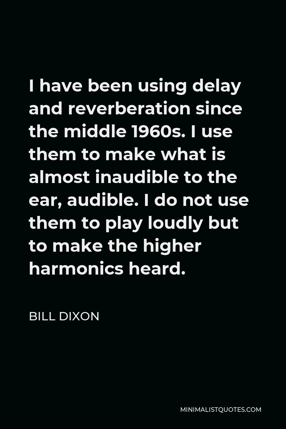 Bill Dixon Quote - I have been using delay and reverberation since the middle 1960s. I use them to make what is almost inaudible to the ear, audible. I do not use them to play loudly but to make the higher harmonics heard.