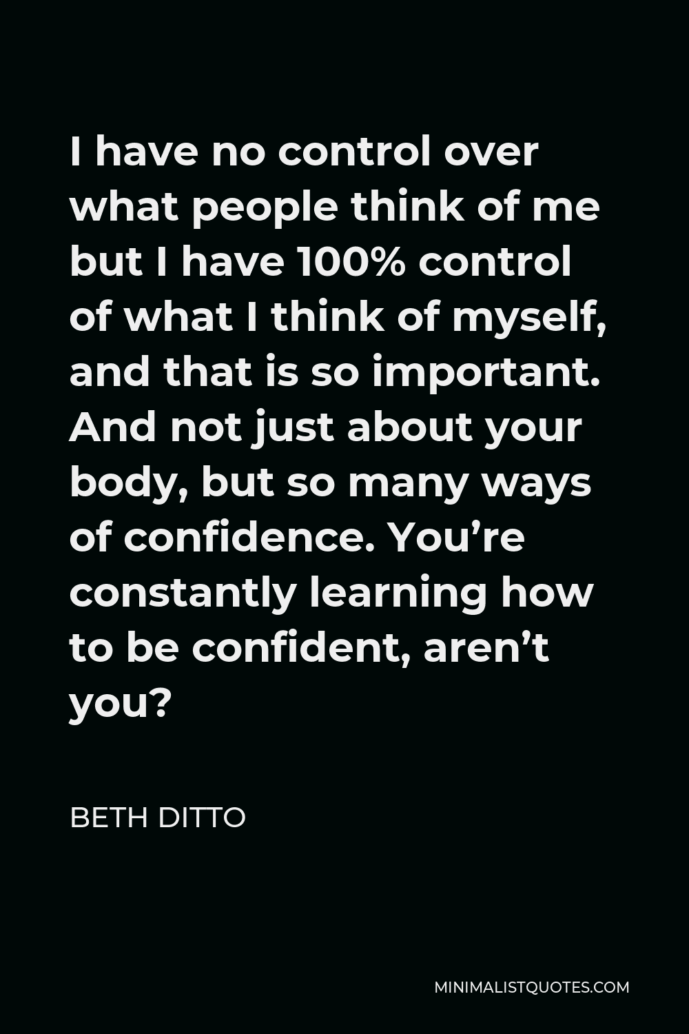 Beth Ditto Quote - I have no control over what people think of me but I have 100% control of what I think of myself, and that is so important. And not just about your body, but so many ways of confidence. You’re constantly learning how to be confident, aren’t you?