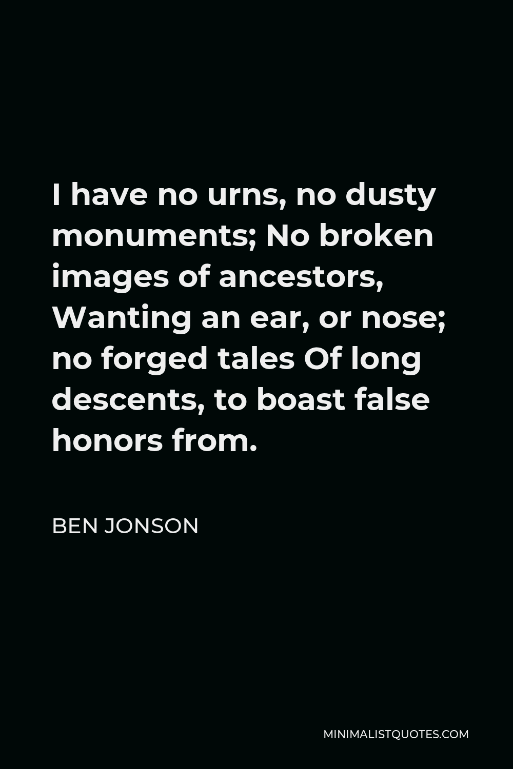 Ben Jonson Quote - I have no urns, no dusty monuments; No broken images of ancestors, Wanting an ear, or nose; no forged tales Of long descents, to boast false honors from.