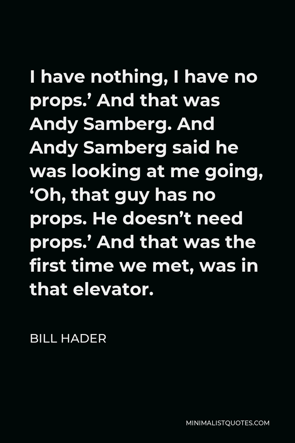 Bill Hader Quote - I have nothing, I have no props.’ And that was Andy Samberg. And Andy Samberg said he was looking at me going, ‘Oh, that guy has no props. He doesn’t need props.’ And that was the first time we met, was in that elevator.