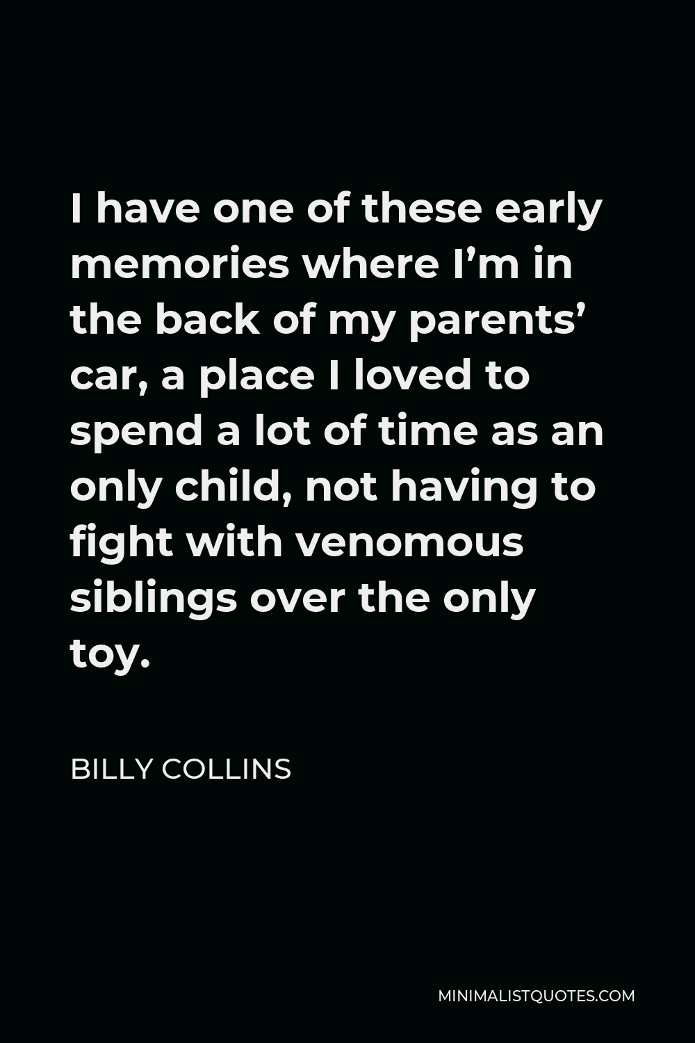 Billy Collins Quote - I have one of these early memories where I’m in the back of my parents’ car, a place I loved to spend a lot of time as an only child, not having to fight with venomous siblings over the only toy.