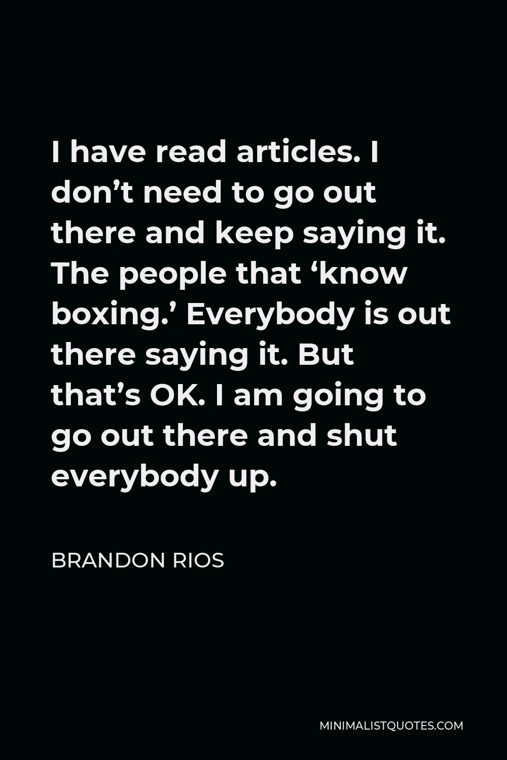Brandon Rios Quote - I have read articles. I don’t need to go out there and keep saying it. The people that ‘know boxing.’ Everybody is out there saying it. But that’s OK. I am going to go out there and shut everybody up.