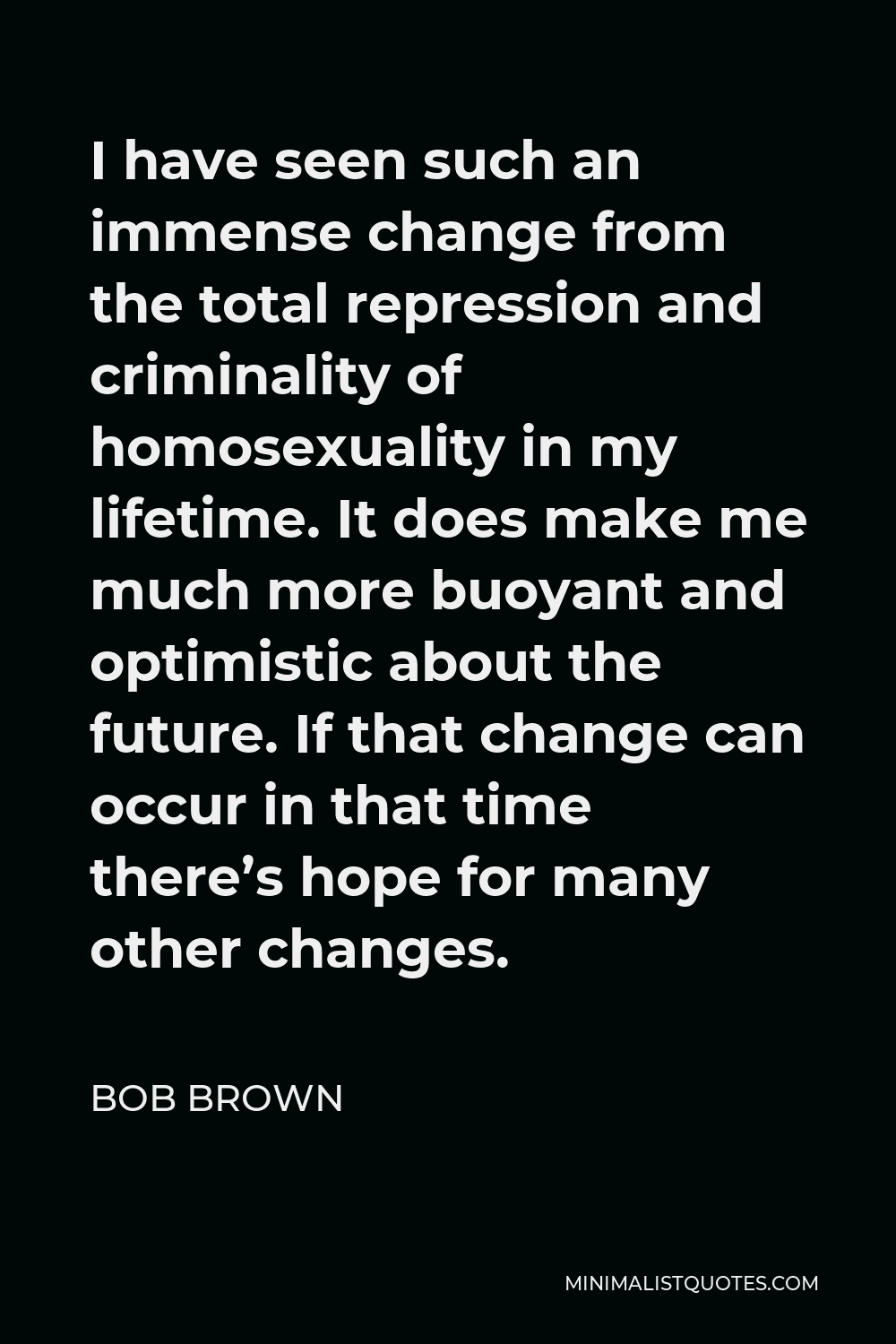 Bob Brown Quote - I have seen such an immense change from the total repression and criminality of homosexuality in my lifetime. It does make me much more buoyant and optimistic about the future. If that change can occur in that time there’s hope for many other changes.