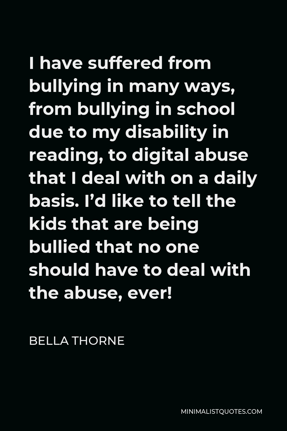 Bella Thorne Quote - I have suffered from bullying in many ways, from bullying in school due to my disability in reading, to digital abuse that I deal with on a daily basis. I’d like to tell the kids that are being bullied that no one should have to deal with the abuse, ever!