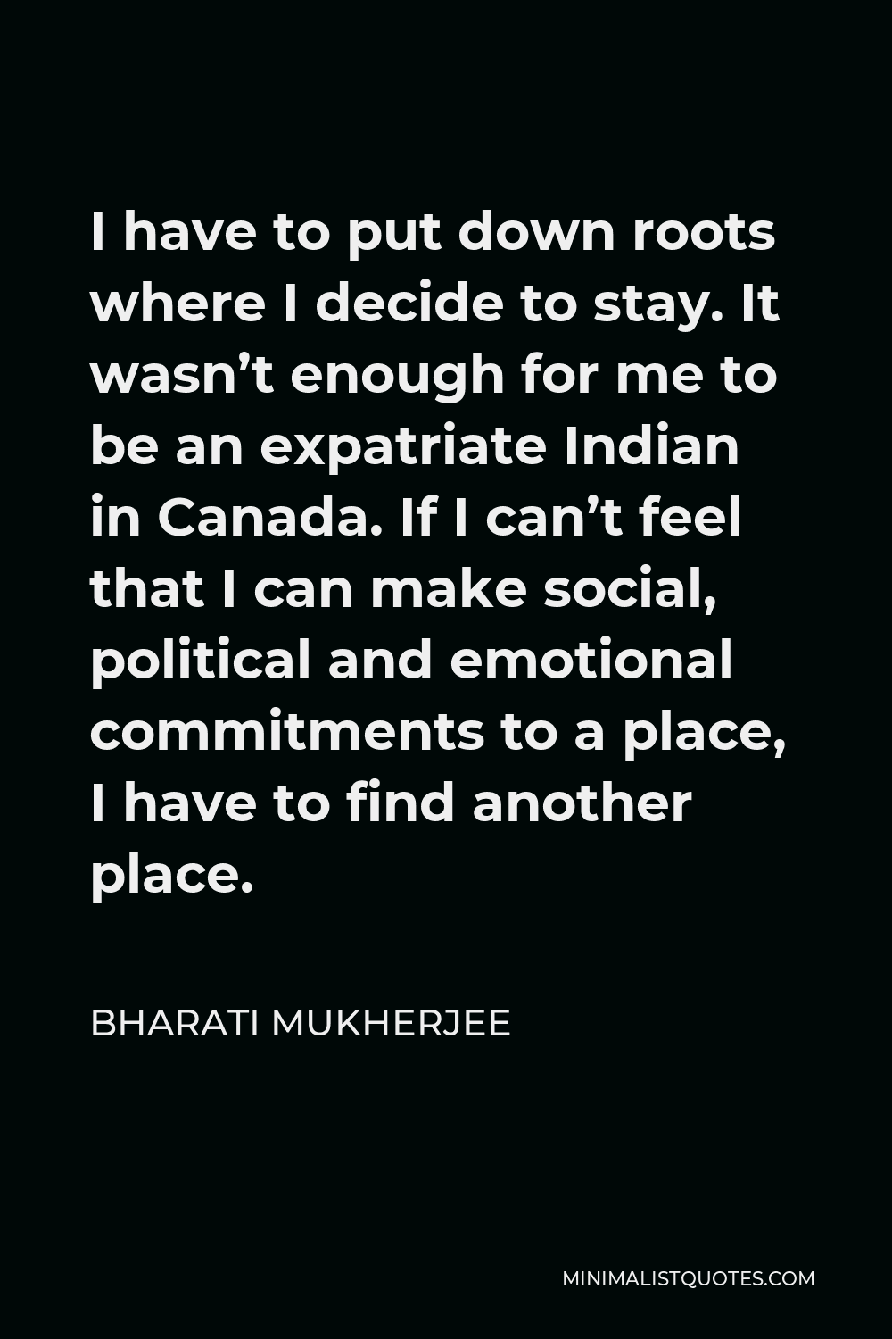 Bharati Mukherjee Quote - I have to put down roots where I decide to stay. It wasn’t enough for me to be an expatriate Indian in Canada. If I can’t feel that I can make social, political and emotional commitments to a place, I have to find another place.