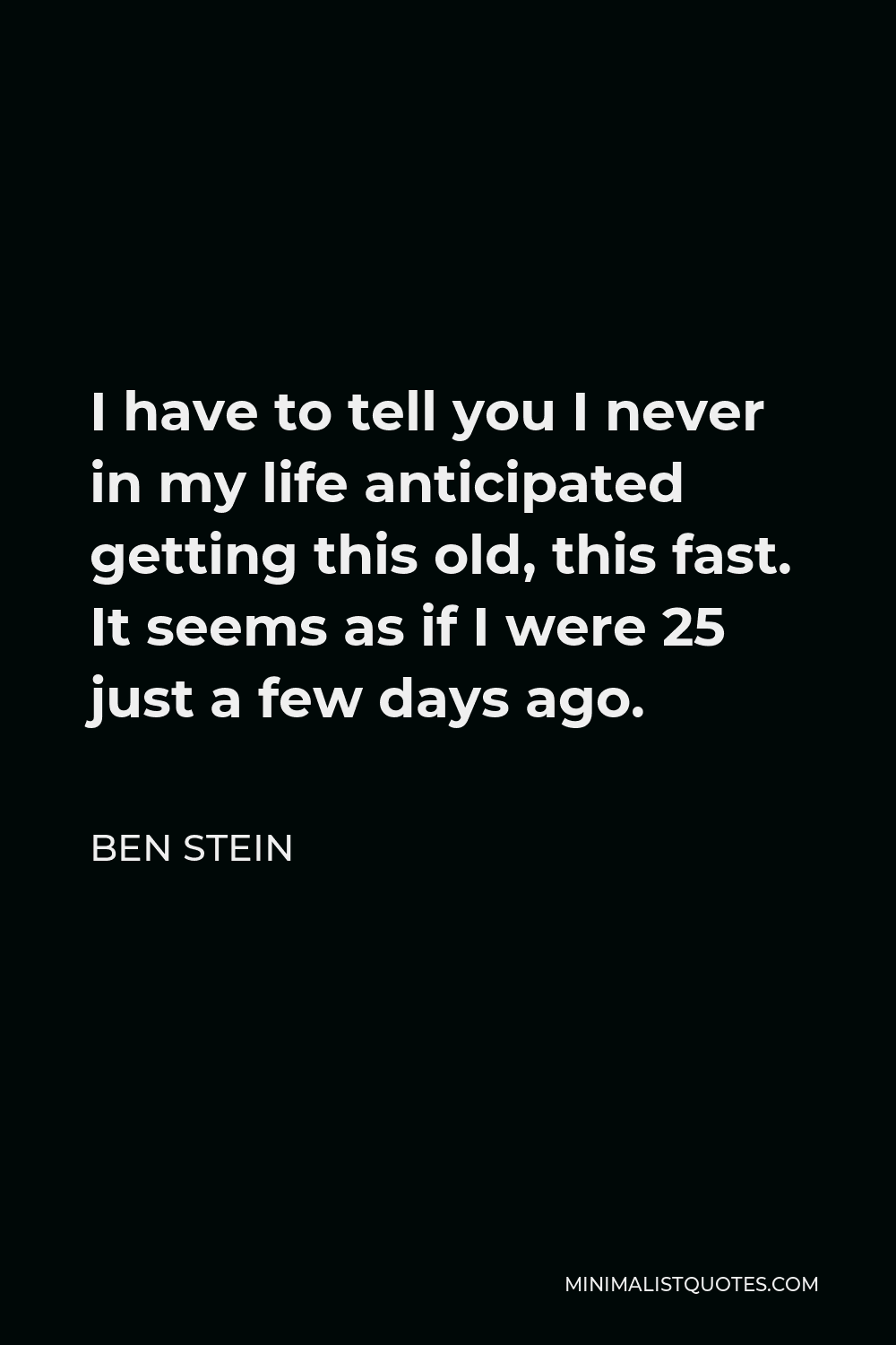 Ben Stein Quote - I have to tell you I never in my life anticipated getting this old, this fast. It seems as if I were 25 just a few days ago.