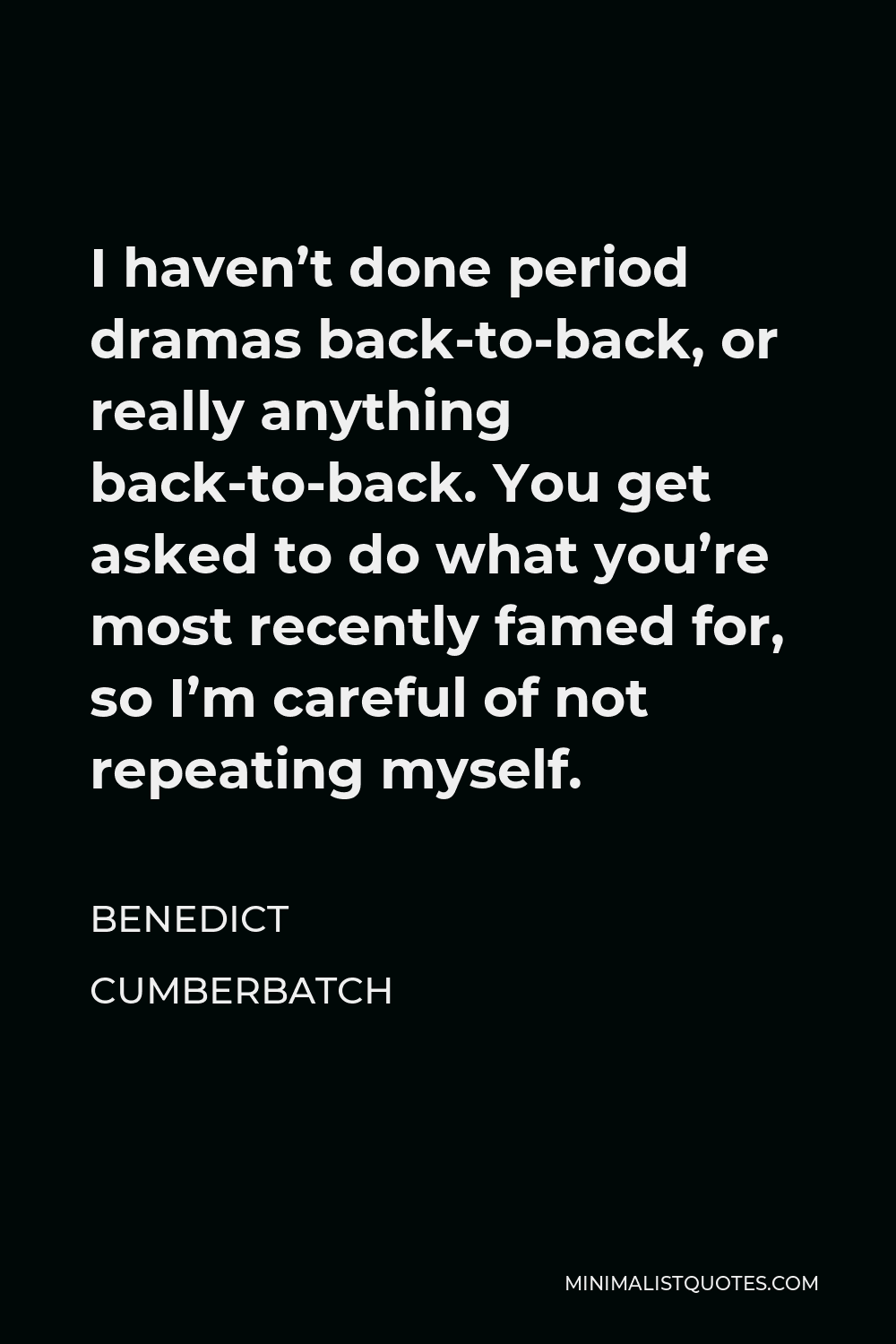 Benedict Cumberbatch Quote - I haven’t done period dramas back-to-back, or really anything back-to-back. You get asked to do what you’re most recently famed for, so I’m careful of not repeating myself.
