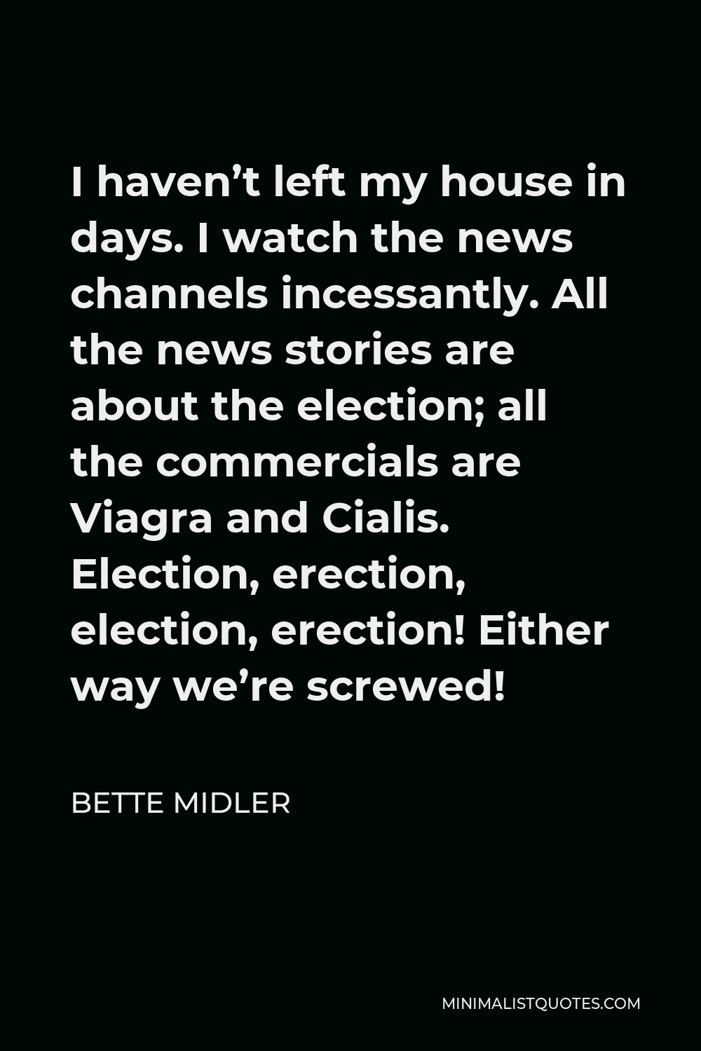 Bette Midler Quote - I haven’t left my house in days. I watch the news channels incessantly. All the news stories are about the election; all the commercials are Viagra and Cialis. Election, erection, election, erection! Either way we’re screwed!