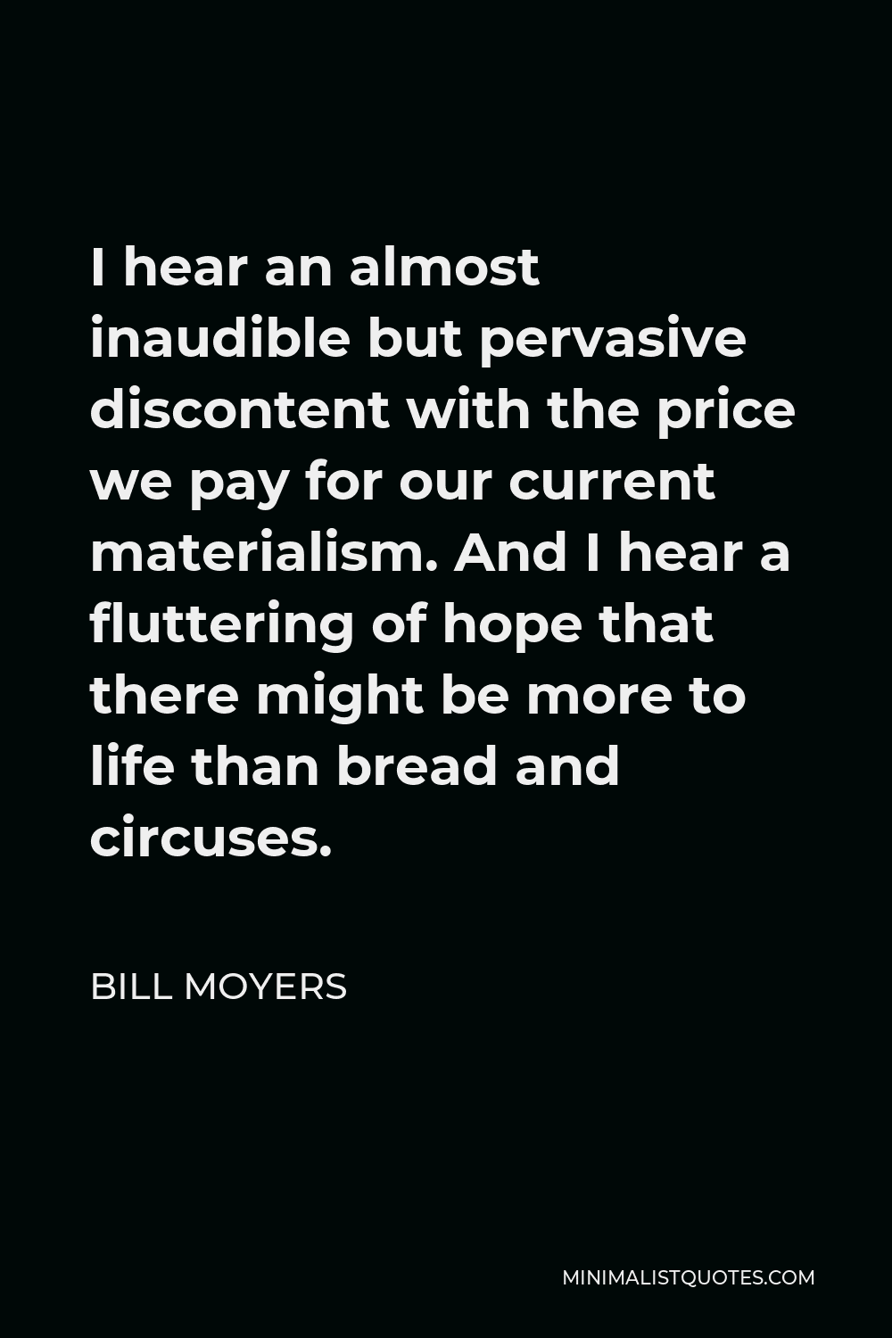 Bill Moyers Quote - I hear an almost inaudible but pervasive discontent with the price we pay for our current materialism. And I hear a fluttering of hope that there might be more to life than bread and circuses.