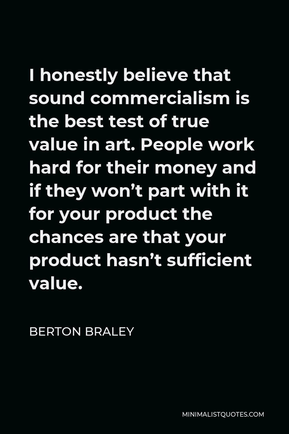 Berton Braley Quote - I honestly believe that sound commercialism is the best test of true value in art. People work hard for their money and if they won’t part with it for your product the chances are that your product hasn’t sufficient value.