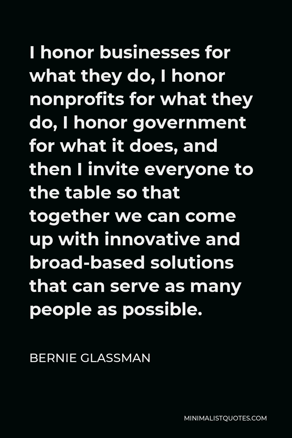 Bernie Glassman Quote - I honor businesses for what they do, I honor nonprofits for what they do, I honor government for what it does, and then I invite everyone to the table so that together we can come up with innovative and broad-based solutions that can serve as many people as possible.