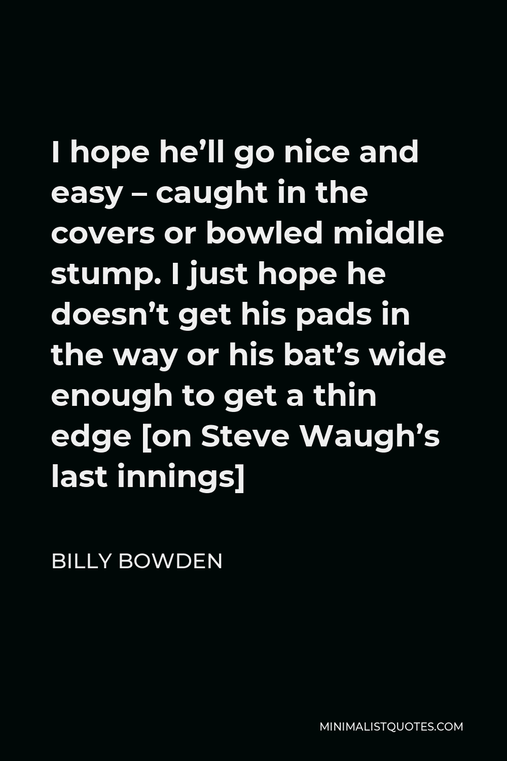 Billy Bowden Quote - I hope he’ll go nice and easy – caught in the covers or bowled middle stump. I just hope he doesn’t get his pads in the way or his bat’s wide enough to get a thin edge [on Steve Waugh’s last innings]