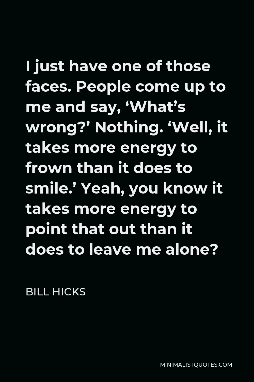 Bill Hicks Quote - I just have one of those faces. People come up to me and say, ‘What’s wrong?’ Nothing. ‘Well, it takes more energy to frown than it does to smile.’ Yeah, you know it takes more energy to point that out than it does to leave me alone?
