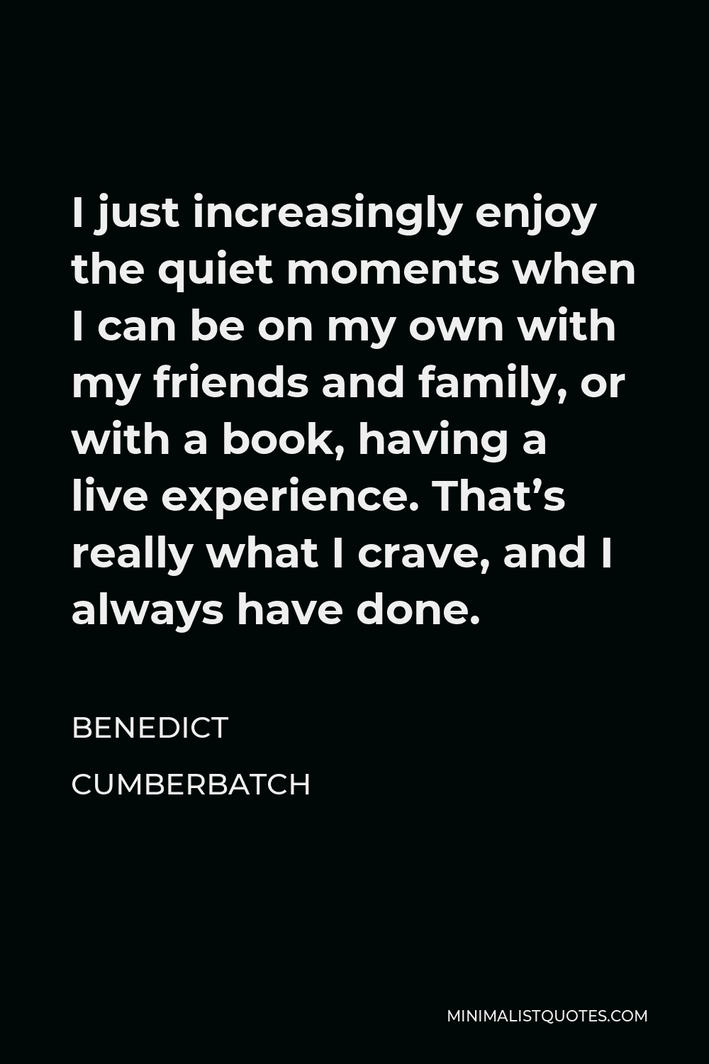 Benedict Cumberbatch Quote - I just increasingly enjoy the quiet moments when I can be on my own with my friends and family, or with a book, having a live experience. That’s really what I crave, and I always have done.