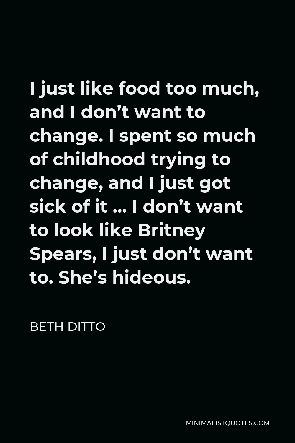 Beth Ditto Quote - I just like food too much, and I don’t want to change. I spent so much of childhood trying to change, and I just got sick of it … I don’t want to look like Britney Spears, I just don’t want to. She’s hideous.