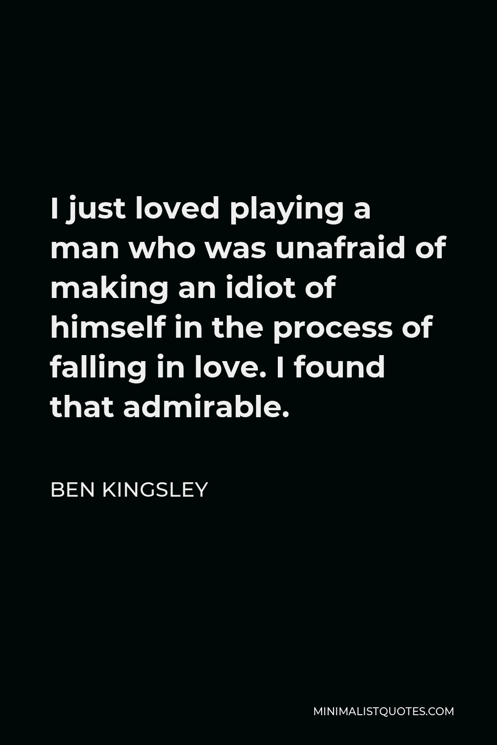 Ben Kingsley Quote - I just loved playing a man who was unafraid of making an idiot of himself in the process of falling in love. I found that admirable.