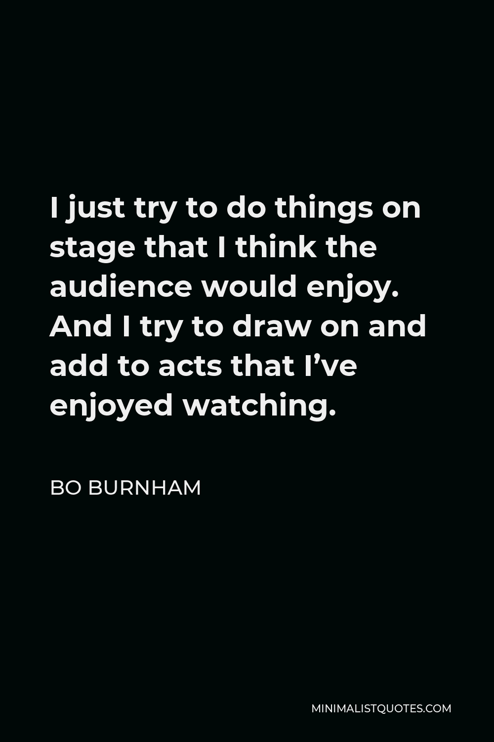 Bo Burnham Quote - I just try to do things on stage that I think the audience would enjoy. And I try to draw on and add to acts that I’ve enjoyed watching.