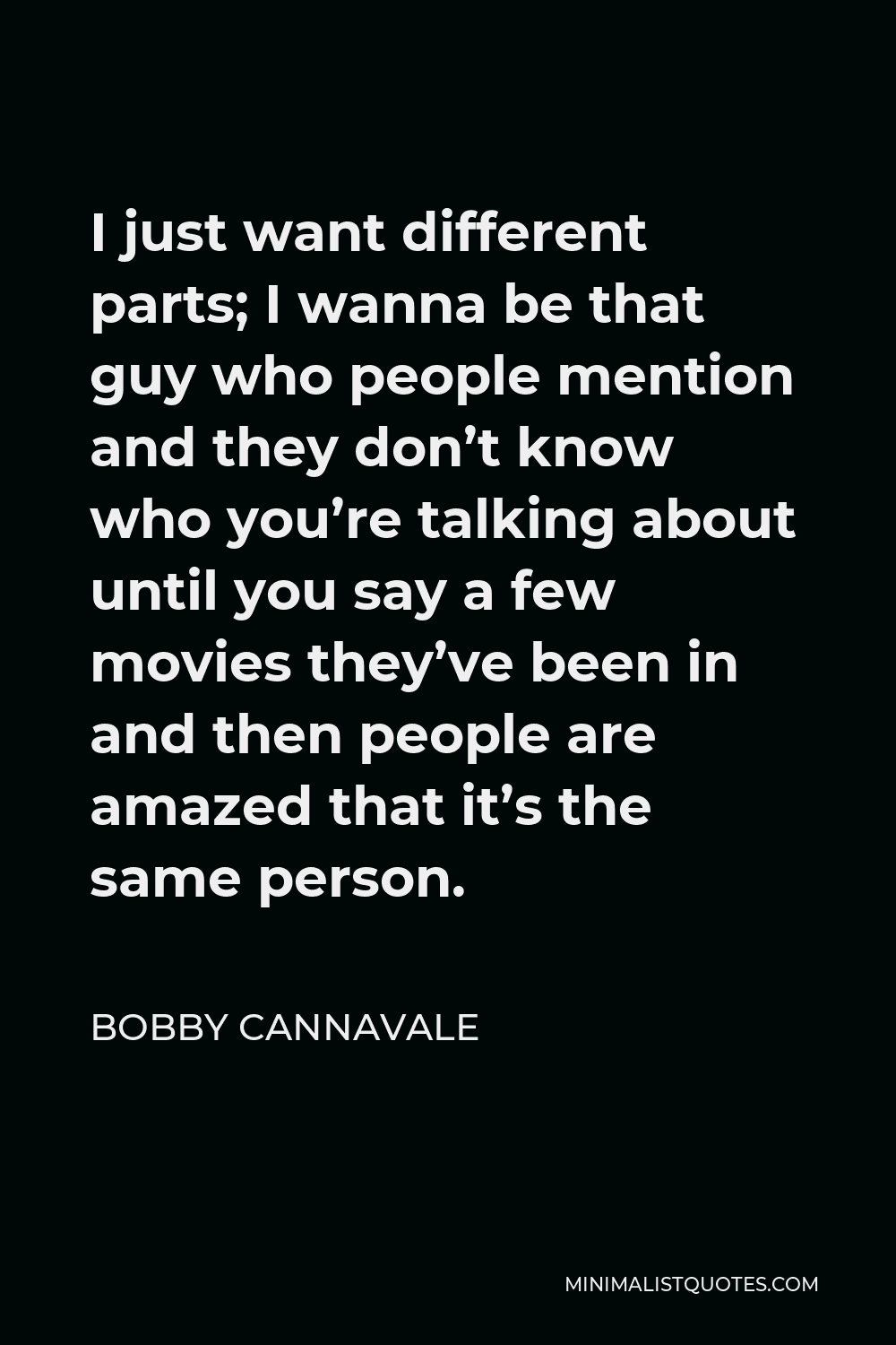 Bobby Cannavale Quote - I just want different parts; I wanna be that guy who people mention and they don’t know who you’re talking about until you say a few movies they’ve been in and then people are amazed that it’s the same person.