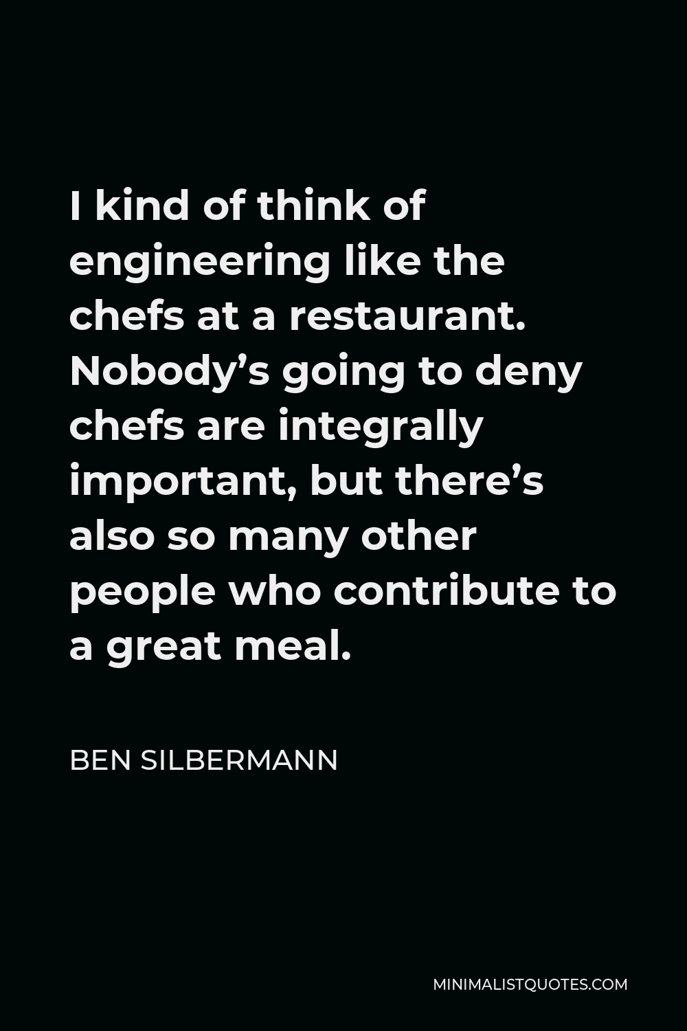 Ben Silbermann Quote - I kind of think of engineering like the chefs at a restaurant. Nobody’s going to deny chefs are integrally important, but there’s also so many other people who contribute to a great meal.