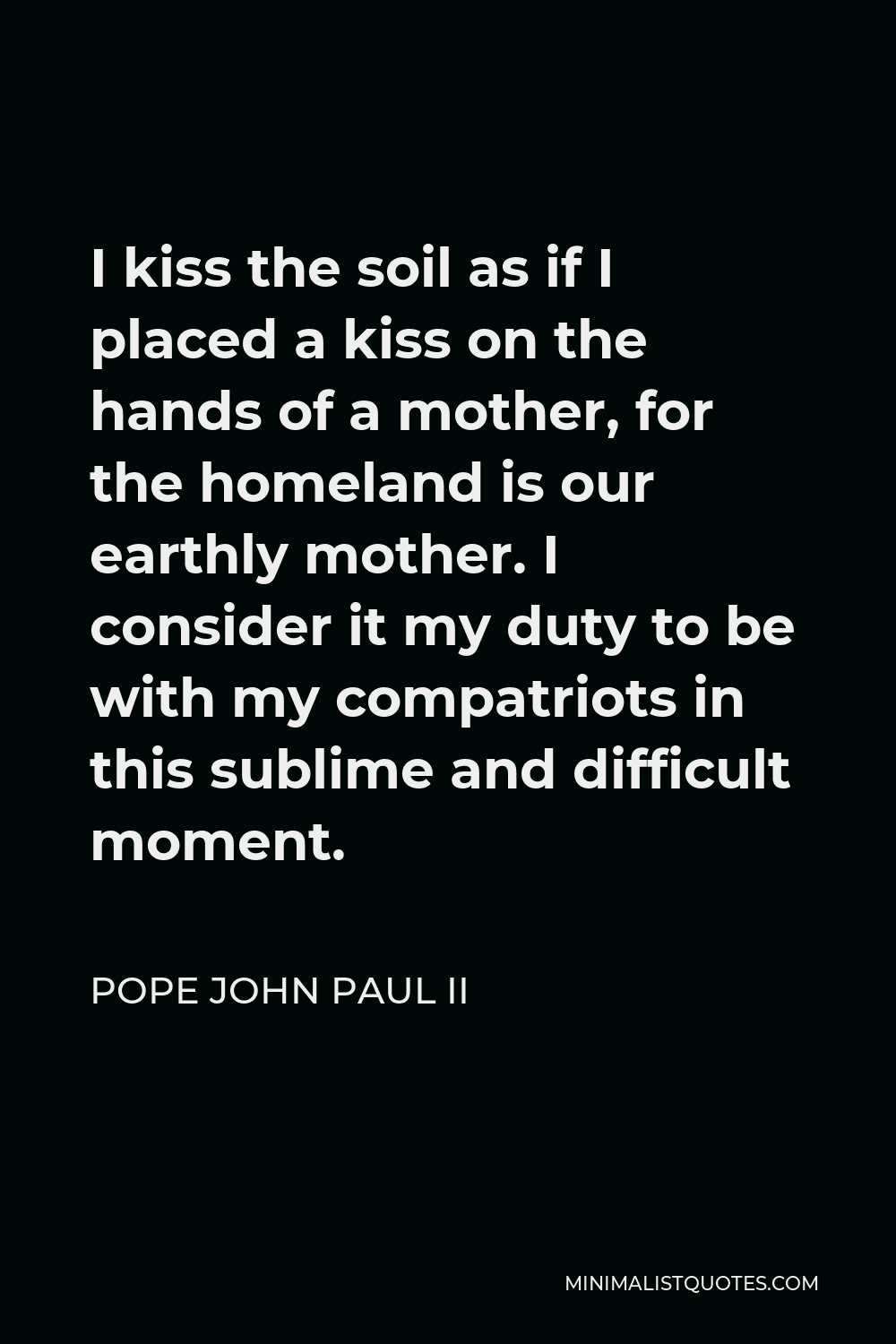 Pope John Paul II Quote - I kiss the soil as if I placed a kiss on the hands of a mother, for the homeland is our earthly mother. I consider it my duty to be with my compatriots in this sublime and difficult moment.