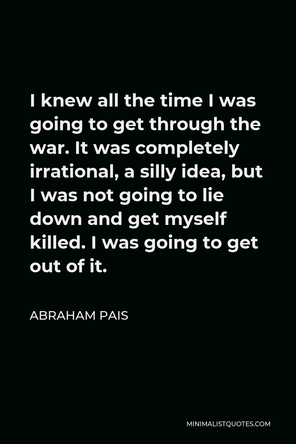Abraham Pais Quote - I knew all the time I was going to get through the war. It was completely irrational, a silly idea, but I was not going to lie down and get myself killed. I was going to get out of it.
