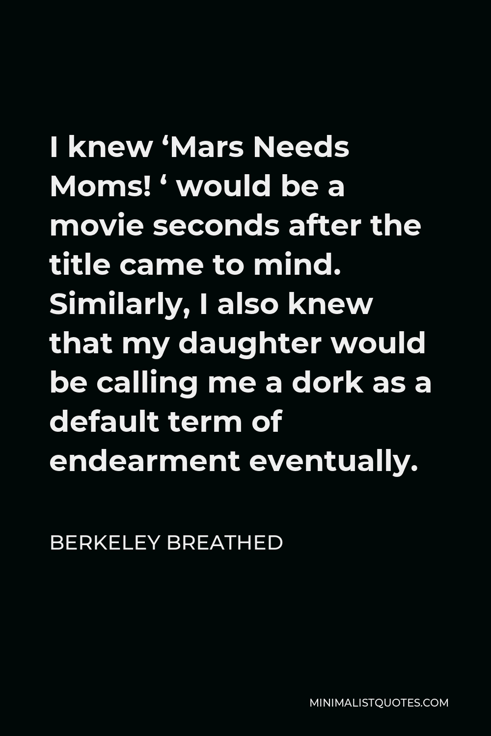 Berkeley Breathed Quote - I knew ‘Mars Needs Moms! ‘ would be a movie seconds after the title came to mind. Similarly, I also knew that my daughter would be calling me a dork as a default term of endearment eventually.