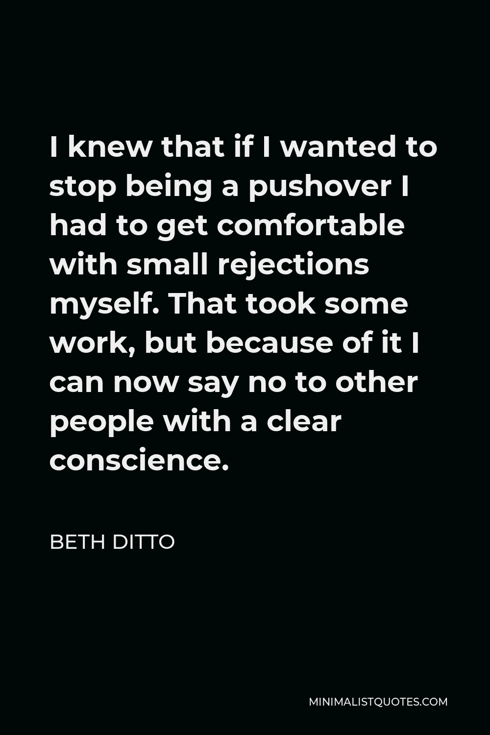 Beth Ditto Quote - I knew that if I wanted to stop being a pushover I had to get comfortable with small rejections myself. That took some work, but because of it I can now say no to other people with a clear conscience.