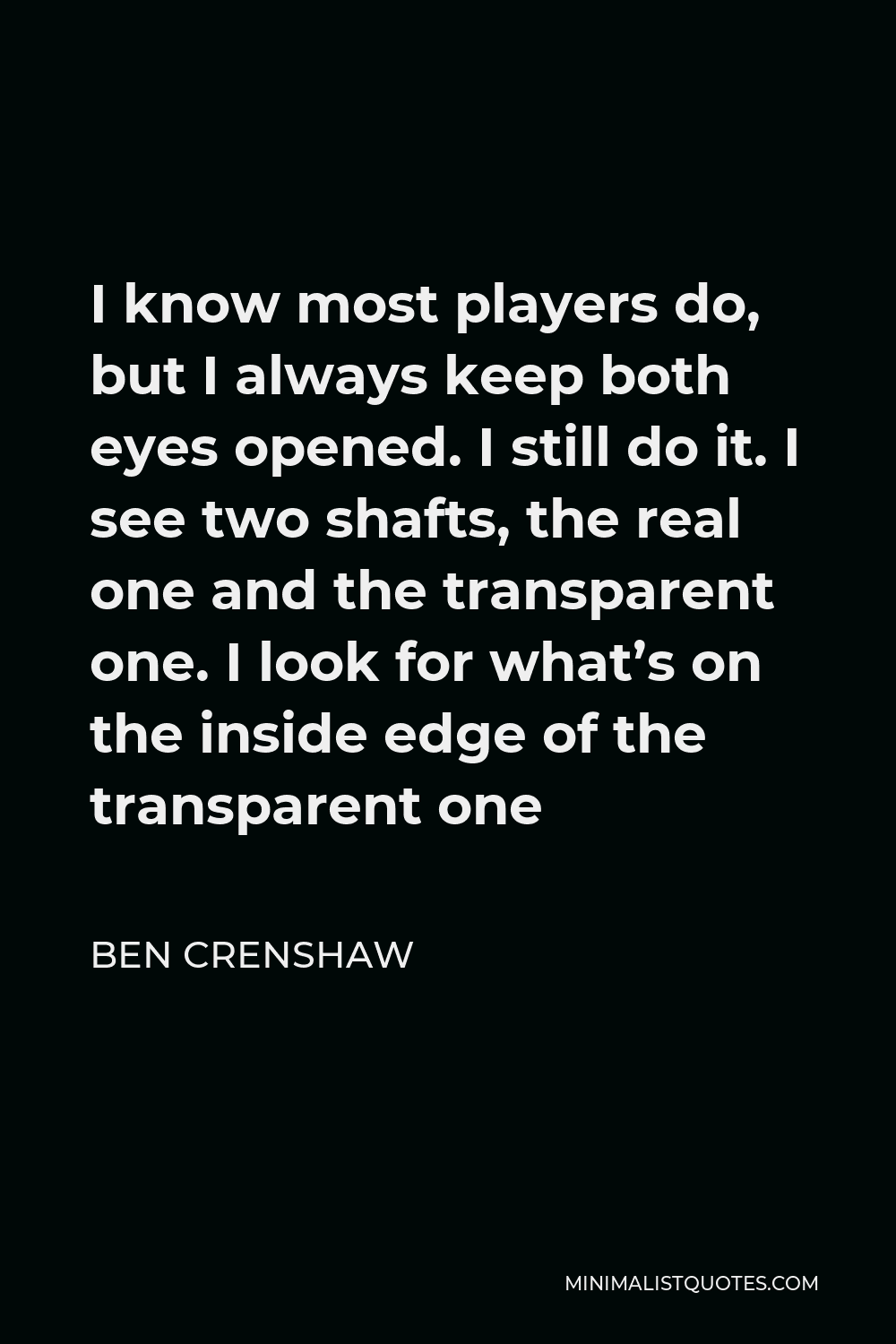 Ben Crenshaw Quote - I know most players do, but I always keep both eyes opened. I still do it. I see two shafts, the real one and the transparent one. I look for what’s on the inside edge of the transparent one