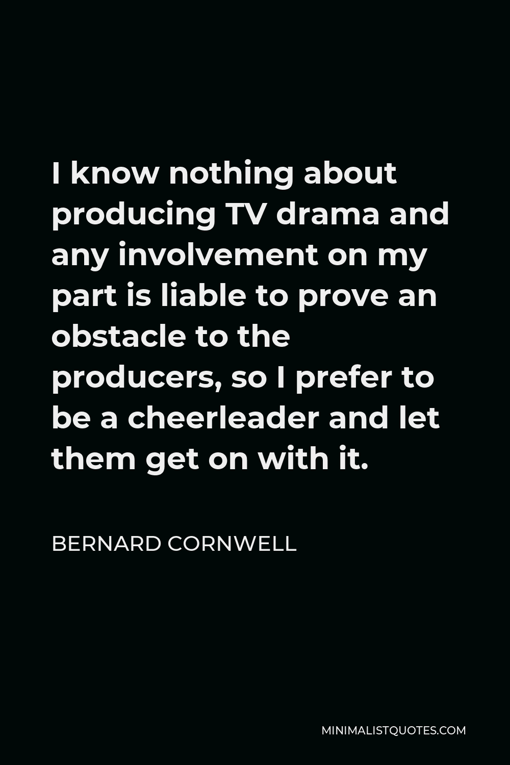 Bernard Cornwell Quote - I know nothing about producing TV drama and any involvement on my part is liable to prove an obstacle to the producers, so I prefer to be a cheerleader and let them get on with it.